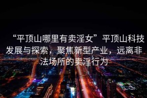 “平頂山哪里有賣(mài)淫女”平頂山科技發(fā)展與探索，聚焦新型產(chǎn)業(yè)，遠(yuǎn)離非法場(chǎng)所的賣(mài)淫行為