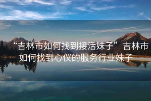 “吉林市如何找到接活妹子”吉林市如何找到心儀的服務(wù)行業(yè)妹子
