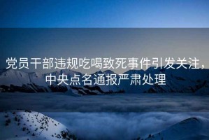 黨員干部違規(guī)吃喝致死事件引發(fā)關(guān)注，中央點(diǎn)名通報(bào)嚴(yán)肅處理