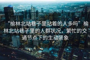“榆林北站巷子里站著的人多嗎”榆林北站巷子里的人群狀況，繁忙的交通節(jié)點(diǎn)下的生動(dòng)景象