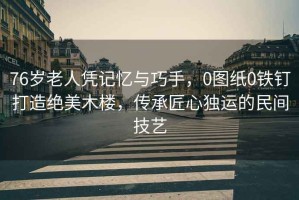 76歲老人憑記憶與巧手，0圖紙0鐵釘打造絕美木樓，傳承匠心獨(dú)運(yùn)的民間技藝