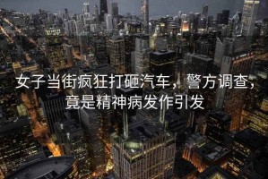 女子當(dāng)街瘋狂打砸汽車，警方調(diào)查，竟是精神病發(fā)作引發(fā)