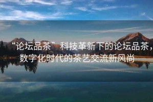 “論壇品茶”科技革新下的論壇品茶，數(shù)字化時代的茶藝交流新風(fēng)尚