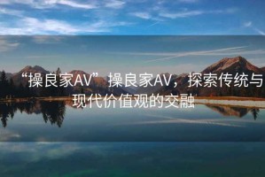 “操良家AV”操良家AV，探索傳統(tǒng)與現(xiàn)代價值觀的交融