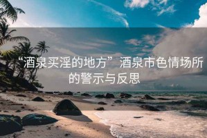 “酒泉買淫的地方”酒泉市色情場所的警示與反思