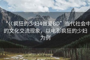 “巜瘋狂的少婦4做爰BD”當(dāng)代社會中的文化交流現(xiàn)象，以電影瘋狂的少婦為例