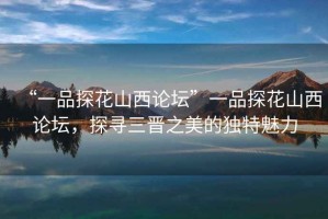 “一品探花山西論壇”一品探花山西論壇，探尋三晉之美的獨(dú)特魅力