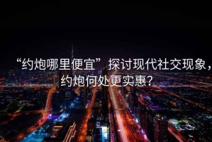 “約炮哪里便宜”探討現(xiàn)代社交現(xiàn)象，約炮何處更實(shí)惠？