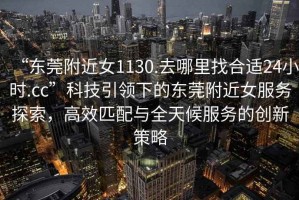 “東莞附近女1130.去哪里找合適24小時.cc”科技引領(lǐng)下的東莞附近女服務(wù)探索，高效匹配與全天候服務(wù)的創(chuàng)新策略