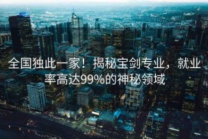 全國獨此一家！揭秘寶劍專業(yè)，就業(yè)率高達(dá)99%的神秘領(lǐng)域