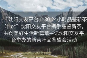 “沈陽交友平臺1130.24小時品鑒新茶葉.cc”沈陽交友平臺攜手品鑒新茶，共創(chuàng)美好生活新篇章—記沈陽交友平臺舉辦的新茶葉品鑒盛會活動