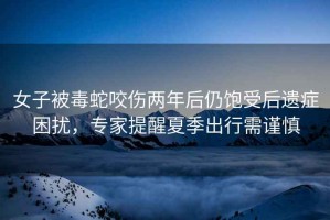 女子被毒蛇咬傷兩年后仍飽受后遺癥困擾，專家提醒夏季出行需謹慎