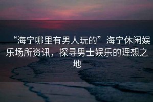 “海寧哪里有男人玩的”海寧休閑娛樂場所資訊，探尋男士娛樂的理想之地