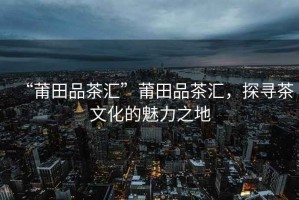 “莆田品茶匯”莆田品茶匯，探尋茶文化的魅力之地