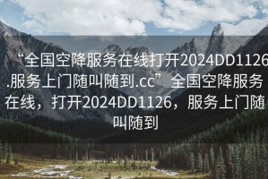 “全國(guó)空降服務(wù)在線打開(kāi)2024DD1126.服務(wù)上門隨叫隨到.cc”全國(guó)空降服務(wù)在線，打開(kāi)2024DD1126，服務(wù)上門隨叫隨到