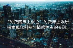“免費的床上很色”免費床上娛樂，探索現(xiàn)代科技與情感色彩的交融