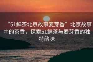 “51鮮茶北京故事麥芽香”北京故事中的茶香，探索51鮮茶與麥芽香的獨特韻味
