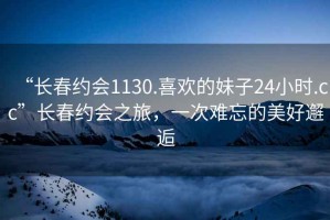 “長春約會1130.喜歡的妹子24小時.cc”長春約會之旅，一次難忘的美好邂逅