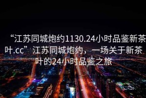 “江蘇同城炮約1130.24小時品鑒新茶葉.cc”江蘇同城炮約，一場關(guān)于新茶葉的24小時品鑒之旅