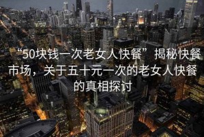 “50塊錢一次老女人快餐”揭秘快餐市場，關(guān)于五十元一次的老女人快餐的真相探討