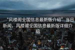 “風(fēng)樓閣全國信息最新版介紹”當(dāng)日新聞，風(fēng)樓閣全國信息最新版詳細(xì)介紹