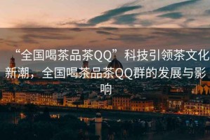 “全國(guó)喝茶品茶QQ”科技引領(lǐng)茶文化新潮，全國(guó)喝茶品茶QQ群的發(fā)展與影響