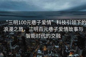 “三明100元巷子愛情”科技引領(lǐng)下的浪漫之旅，三明百元巷子愛情故事與智能時代的交融