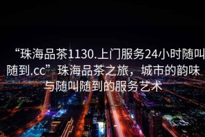 “珠海品茶1130.上門服務24小時隨叫隨到.cc”珠海品茶之旅，城市的韻味與隨叫隨到的服務藝術