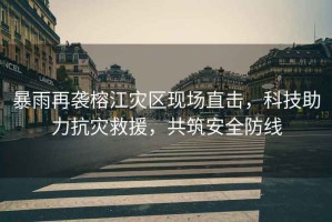 暴雨再襲榕江災區(qū)現(xiàn)場直擊，科技助力抗災救援，共筑安全防線