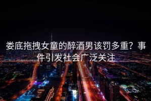 婁底拖拽女童的醉酒男該罰多重？事件引發(fā)社會(huì)廣泛關(guān)注