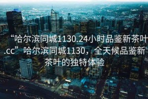“哈爾濱同城1130.24小時(shí)品鑒新茶葉.cc”哈爾濱同城1130，全天候品鑒新茶葉的獨(dú)特體驗(yàn)