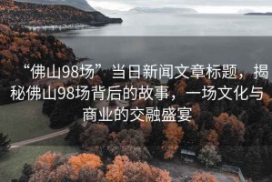 “佛山98場”當(dāng)日新聞文章標(biāo)題，揭秘佛山98場背后的故事，一場文化與商業(yè)的交融盛宴