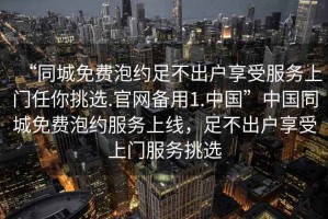 “同城免費(fèi)泡約足不出戶享受服務(wù)上門任你挑選.官網(wǎng)備用1.中國”中國同城免費(fèi)泡約服務(wù)上線，足不出戶享受上門服務(wù)挑選