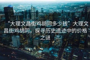 “大理文昌街雞胡同多少錢(qián)”大理文昌街雞胡同，探尋歷史遺跡中的價(jià)格之謎