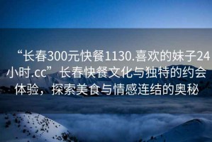 “長春300元快餐1130.喜歡的妹子24小時(shí).cc”長春快餐文化與獨(dú)特的約會(huì)體驗(yàn)，探索美食與情感連結(jié)的奧秘