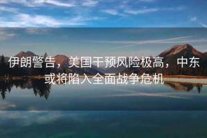 伊朗警告，美國(guó)干預(yù)風(fēng)險(xiǎn)極高，中東或?qū)⑾萑肴鎽?zhàn)爭(zhēng)危機(jī)