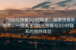 “588元快餐3小時聯(lián)系”探索快餐新境界，一場關于588元快餐與3小時聯(lián)系的獨特體驗