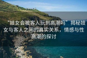 “妓女會(huì)被客人玩到高潮嗎”揭秘妓女與客人之間的真實(shí)關(guān)系，情感與性高潮的探討