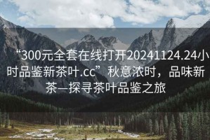 “300元全套在線打開20241124.24小時品鑒新茶葉.cc”秋意濃時，品味新茶—探尋茶葉品鑒之旅
