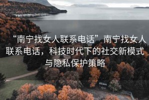 “南寧找女人聯(lián)系電話”南寧找女人聯(lián)系電話，科技時代下的社交新模式與隱私保護策略