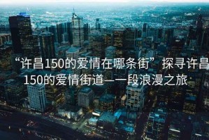 “許昌150的愛情在哪條街”探尋許昌150的愛情街道—一段浪漫之旅