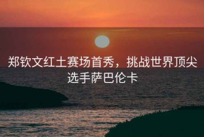 鄭欽文紅土賽場(chǎng)首秀，挑戰(zhàn)世界頂尖選手薩巴倫卡