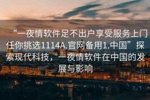 “一夜情軟件足不出戶享受服務(wù)上門任你挑選1114A.官網(wǎng)備用1.中國”探索現(xiàn)代科技，一夜情軟件在中國的發(fā)展與影響