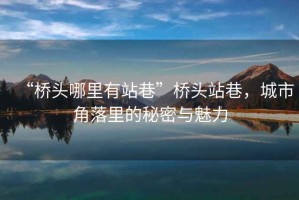 “橋頭哪里有站巷”橋頭站巷，城市角落里的秘密與魅力