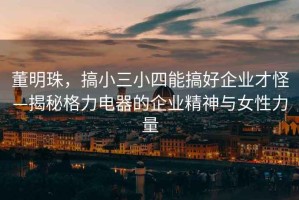 董明珠，搞小三小四能搞好企業(yè)才怪—揭秘格力電器的企業(yè)精神與女性力量