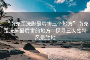 “南充歪洗腳最厲害三個地方”南充歪洗腳最厲害的地方—探尋三大獨(dú)特風(fēng)景勝地
