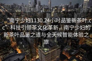 “南寧少婦1130.24小時品鑒新茶葉.cc”科技引領茶文化革新，南寧少婦的新茶葉品鑒之道與全天候智能體驗之旅
