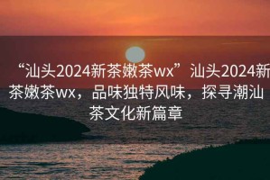 “汕頭2024新茶嫩茶wx”汕頭2024新茶嫩茶wx，品味獨(dú)特風(fēng)味，探尋潮汕茶文化新篇章