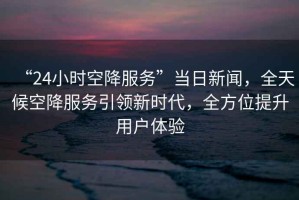 “24小時(shí)空降服務(wù)”當(dāng)日新聞，全天候空降服務(wù)引領(lǐng)新時(shí)代，全方位提升用戶體驗(yàn)