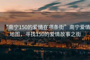 “南寧150的愛情在哪條街”南寧愛情地圖，尋找150的愛情故事之街
